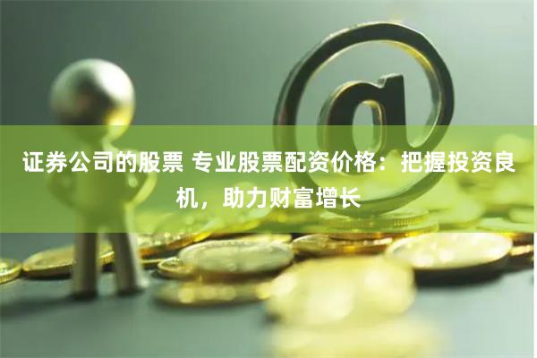 证券公司的股票 专业股票配资价格：把握投资良机，助力财富增长