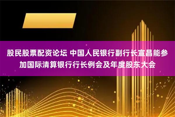 股民股票配资论坛 中国人民银行副行长宣昌能参加国际清算银行行长例会及年度股东大会