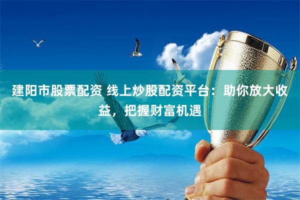 建阳市股票配资 线上炒股配资平台：助你放大收益，把握财富机遇